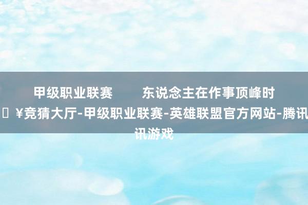 甲级职业联赛        东说念主在作事顶峰时-🔥竞猜大厅-甲级职业联赛-英雄联盟官方网站-腾讯游戏