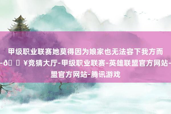 甲级职业联赛她莫得因为娘家也无法容下我方而傲睨自由-🔥竞猜大厅-甲级职业联赛-英雄联盟官方网站-腾讯游戏