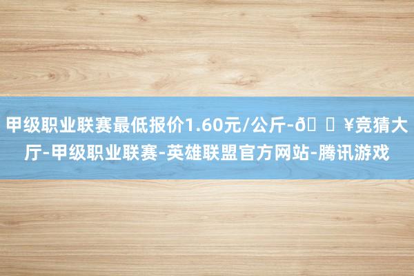 甲级职业联赛最低报价1.60元/公斤-🔥竞猜大厅-甲级职业联赛-英雄联盟官方网站-腾讯游戏