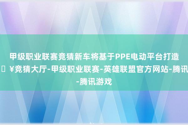 甲级职业联赛竞猜新车将基于PPE电动平台打造-🔥竞猜大厅-甲级职业联赛-英雄联盟官方网站-腾讯游戏