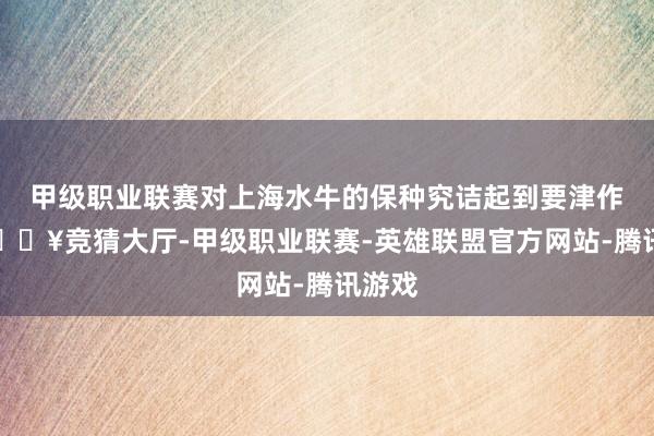 甲级职业联赛对上海水牛的保种究诘起到要津作用-🔥竞猜大厅-甲级职业联赛-英雄联盟官方网站-腾讯游戏