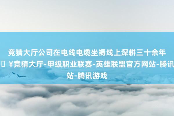 竞猜大厅公司在电线电缆坐褥线上深耕三十余年-🔥竞猜大厅-甲级职业联赛-英雄联盟官方网站-腾讯游戏