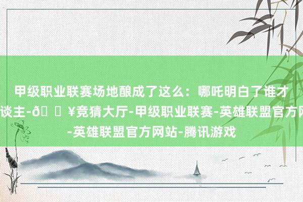 甲级职业联赛场地酿成了这么：哪吒明白了谁才是的确的坏东谈主-🔥竞猜大厅-甲级职业联赛-英雄联盟官方网站-腾讯游戏