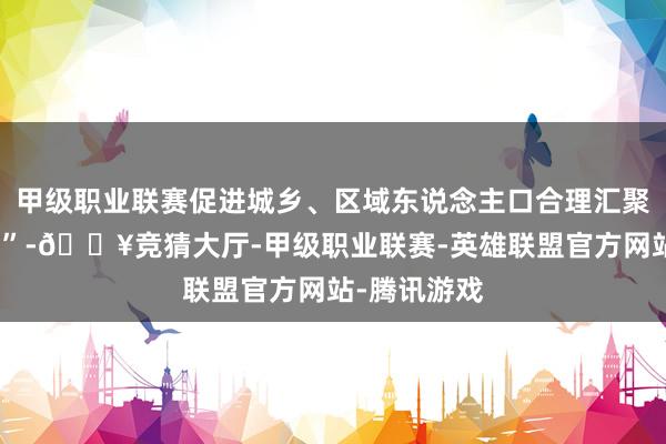 甲级职业联赛促进城乡、区域东说念主口合理汇聚、有序流动”-🔥竞猜大厅-甲级职业联赛-英雄联盟官方网站-腾讯游戏