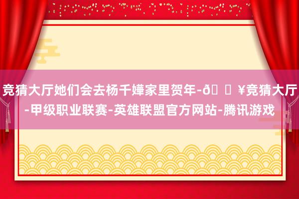 竞猜大厅她们会去杨千嬅家里贺年-🔥竞猜大厅-甲级职业联赛-英雄联盟官方网站-腾讯游戏