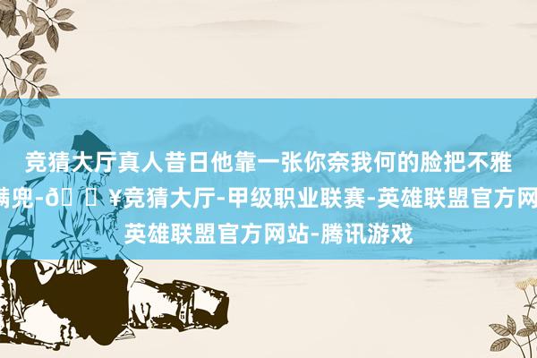 竞猜大厅真人昔日他靠一张你奈我何的脸把不雅众的笑声装满兜-🔥竞猜大厅-甲级职业联赛-英雄联盟官方网站-腾讯游戏