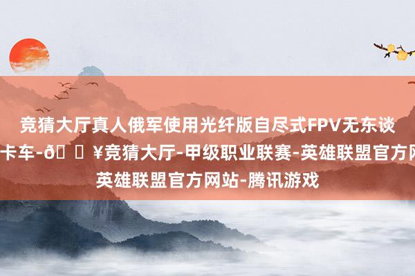 竞猜大厅真人俄军使用光纤版自尽式FPV无东谈主机打击乌军卡车-🔥竞猜大厅-甲级职业联赛-英雄联盟官方网站-腾讯游戏