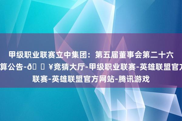 甲级职业联赛立中集团：第五届董事会第二十六次会议有琢磨打算公告-🔥竞猜大厅-甲级职业联赛-英雄联盟官方网站-腾讯游戏