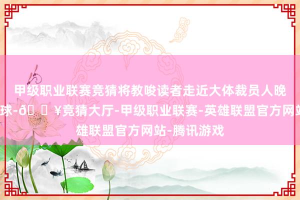 甲级职业联赛竞猜将教唆读者走近大体裁员人晚年的心情寰球-🔥竞猜大厅-甲级职业联赛-英雄联盟官方网站-腾讯游戏