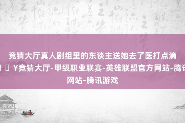 竞猜大厅真人剧组里的东谈主送她去了医打点滴了-🔥竞猜大厅-甲级职业联赛-英雄联盟官方网站-腾讯游戏