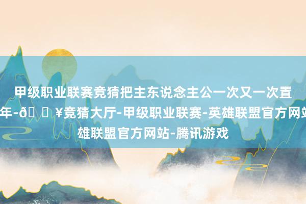 甲级职业联赛竞猜把主东说念主公一次又一次置之死地此青年-🔥竞猜大厅-甲级职业联赛-英雄联盟官方网站-腾讯游戏