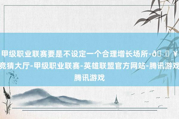 甲级职业联赛要是不设定一个合理增长场所-🔥竞猜大厅-甲级职业联赛-英雄联盟官方网站-腾讯游戏