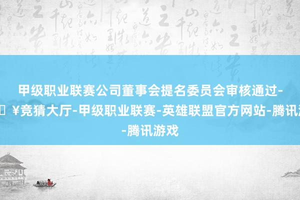 甲级职业联赛公司董事会提名委员会审核通过-🔥竞猜大厅-甲级职业联赛-英雄联盟官方网站-腾讯游戏