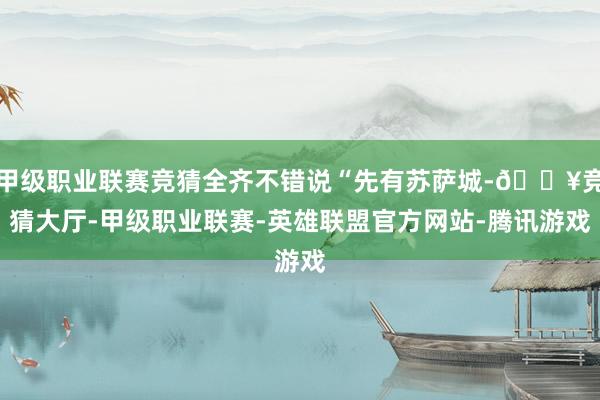 甲级职业联赛竞猜全齐不错说“先有苏萨城-🔥竞猜大厅-甲级职业联赛-英雄联盟官方网站-腾讯游戏