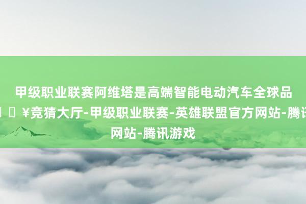 甲级职业联赛阿维塔是高端智能电动汽车全球品牌-🔥竞猜大厅-甲级职业联赛-英雄联盟官方网站-腾讯游戏