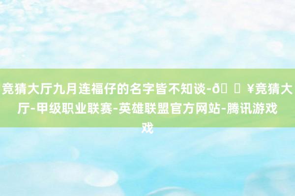 竞猜大厅九月连福仔的名字皆不知谈-🔥竞猜大厅-甲级职业联赛-英雄联盟官方网站-腾讯游戏