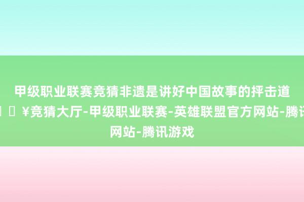 甲级职业联赛竞猜非遗是讲好中国故事的抨击道路-🔥竞猜大厅-甲级职业联赛-英雄联盟官方网站-腾讯游戏