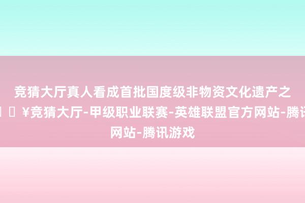 竞猜大厅真人看成首批国度级非物资文化遗产之一-🔥竞猜大厅-甲级职业联赛-英雄联盟官方网站-腾讯游戏