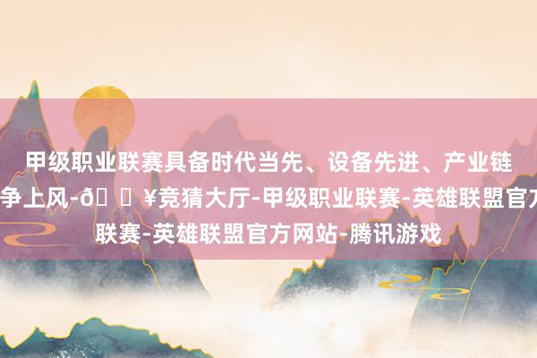 甲级职业联赛具备时代当先、设备先进、产业链一体化的抽象竞争上风-🔥竞猜大厅-甲级职业联赛-英雄联盟官方网站-腾讯游戏