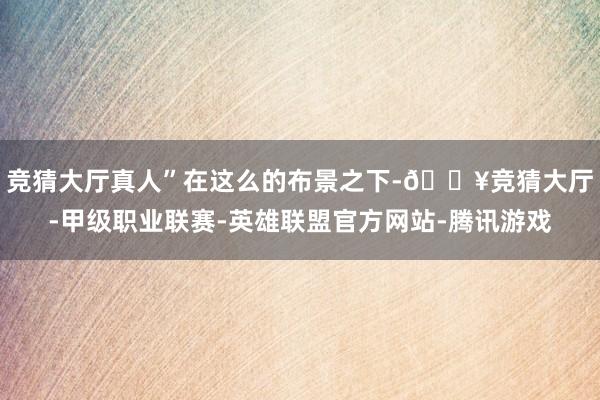 竞猜大厅真人”　　在这么的布景之下-🔥竞猜大厅-甲级职业联赛-英雄联盟官方网站-腾讯游戏