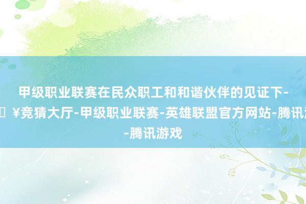 甲级职业联赛在民众职工和和谐伙伴的见证下-🔥竞猜大厅-甲级职业联赛-英雄联盟官方网站-腾讯游戏