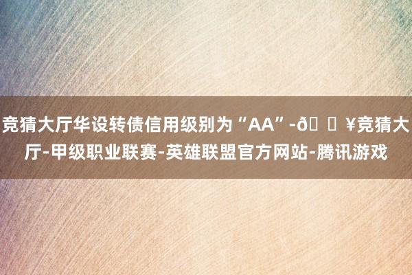 竞猜大厅华设转债信用级别为“AA”-🔥竞猜大厅-甲级职业联赛-英雄联盟官方网站-腾讯游戏