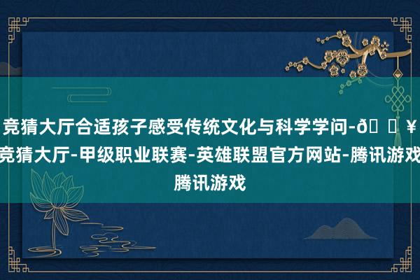 竞猜大厅合适孩子感受传统文化与科学学问-🔥竞猜大厅-甲级职业联赛-英雄联盟官方网站-腾讯游戏