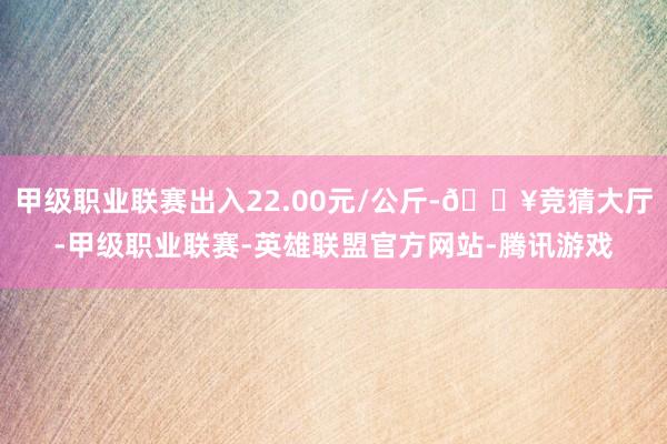 甲级职业联赛出入22.00元/公斤-🔥竞猜大厅-甲级职业联赛-英雄联盟官方网站-腾讯游戏