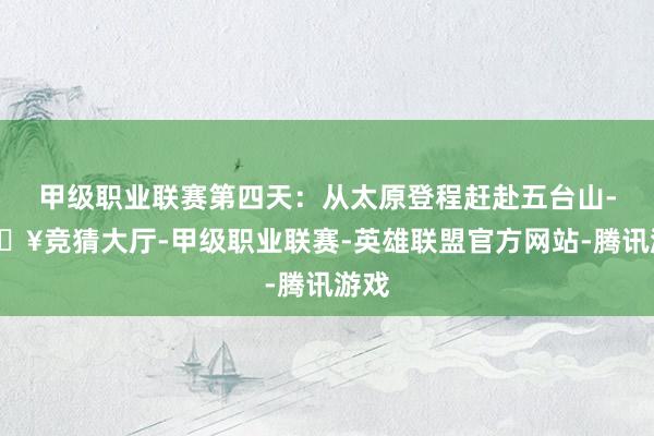 甲级职业联赛第四天：从太原登程赶赴五台山-🔥竞猜大厅-甲级职业联赛-英雄联盟官方网站-腾讯游戏