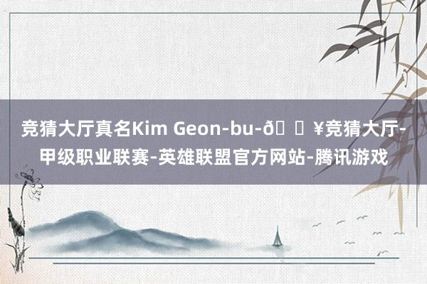 竞猜大厅真名Kim Geon-bu-🔥竞猜大厅-甲级职业联赛-英雄联盟官方网站-腾讯游戏