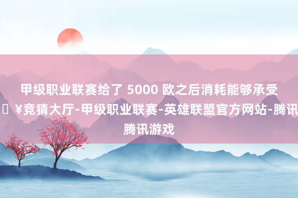 甲级职业联赛给了 5000 欧之后消耗能够承受-🔥竞猜大厅-甲级职业联赛-英雄联盟官方网站-腾讯游戏