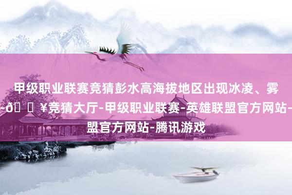 甲级职业联赛竞猜彭水高海拔地区出现冰凌、雾凇景不雅-🔥竞猜大厅-甲级职业联赛-英雄联盟官方网站-腾讯游戏