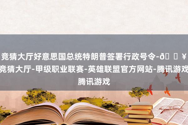 竞猜大厅好意思国总统特朗普签署行政号令-🔥竞猜大厅-甲级职业联赛-英雄联盟官方网站-腾讯游戏