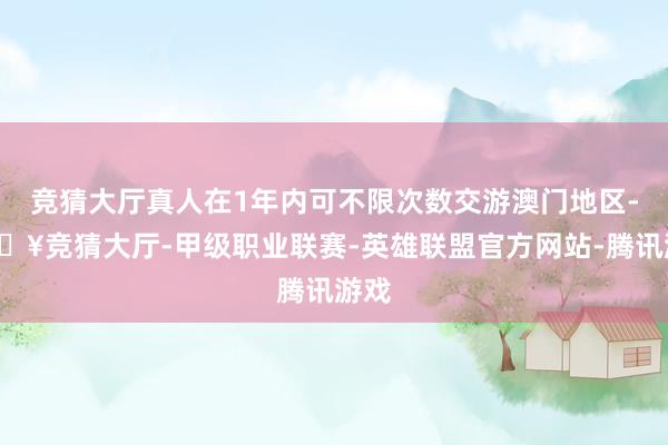 竞猜大厅真人在1年内可不限次数交游澳门地区-🔥竞猜大厅-甲级职业联赛-英雄联盟官方网站-腾讯游戏