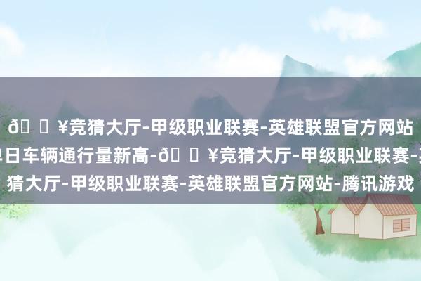 🔥竞猜大厅-甲级职业联赛-英雄联盟官方网站-腾讯游戏创下历史单日车辆通行量新高-🔥竞猜大厅-甲级职业联赛-英雄联盟官方网站-腾讯游戏