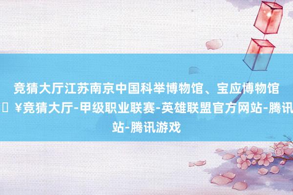 竞猜大厅江苏南京中国科举博物馆、宝应博物馆-🔥竞猜大厅-甲级职业联赛-英雄联盟官方网站-腾讯游戏