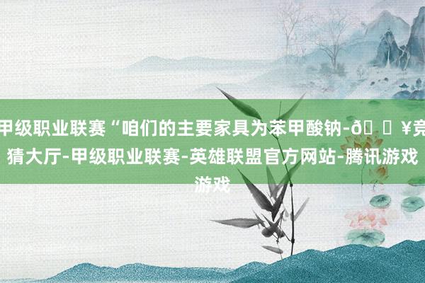 甲级职业联赛“咱们的主要家具为苯甲酸钠-🔥竞猜大厅-甲级职业联赛-英雄联盟官方网站-腾讯游戏