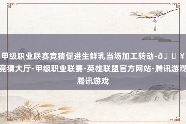 甲级职业联赛竞猜促进生鲜乳当场加工转动-🔥竞猜大厅-甲级职业联赛-英雄联盟官方网站-腾讯游戏