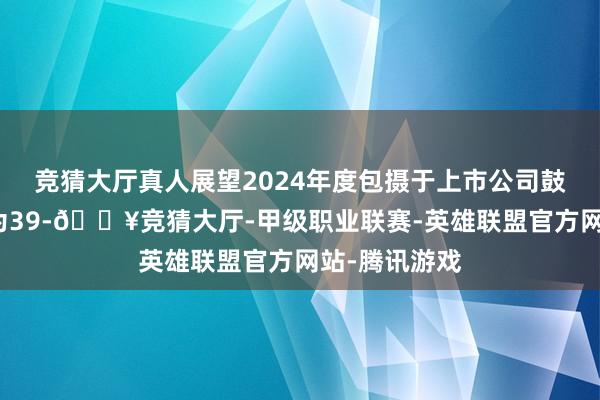 竞猜大厅真人展望2024年度包摄于上市公司鼓舞的净利润为39-🔥竞猜大厅-甲级职业联赛-英雄联盟官方网站-腾讯游戏