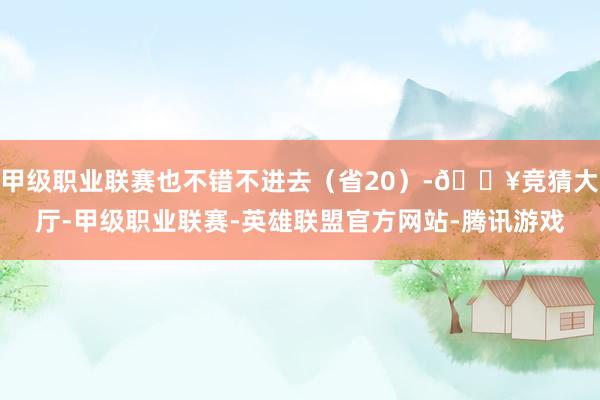 甲级职业联赛也不错不进去（省20）-🔥竞猜大厅-甲级职业联赛-英雄联盟官方网站-腾讯游戏