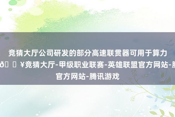 竞猜大厅公司研发的部分高速联贯器可用于算力处事器-🔥竞猜大厅-甲级职业联赛-英雄联盟官方网站-腾讯游戏