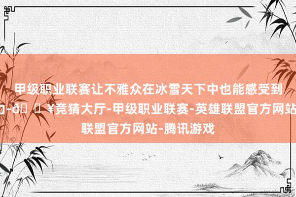 甲级职业联赛让不雅众在冰雪天下中也能感受到文化的魔力-🔥竞猜大厅-甲级职业联赛-英雄联盟官方网站-腾讯游戏