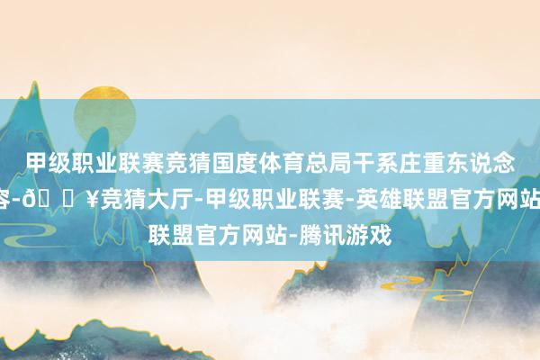 甲级职业联赛竞猜国度体育总局干系庄重东说念主昨天先容-🔥竞猜大厅-甲级职业联赛-英雄联盟官方网站-腾讯游戏